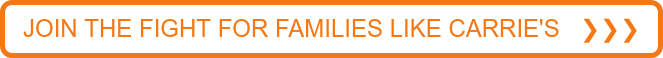 JOIN THE FIGHT FOR FAMILIES LIKE CARRIE'S ❯❯❯